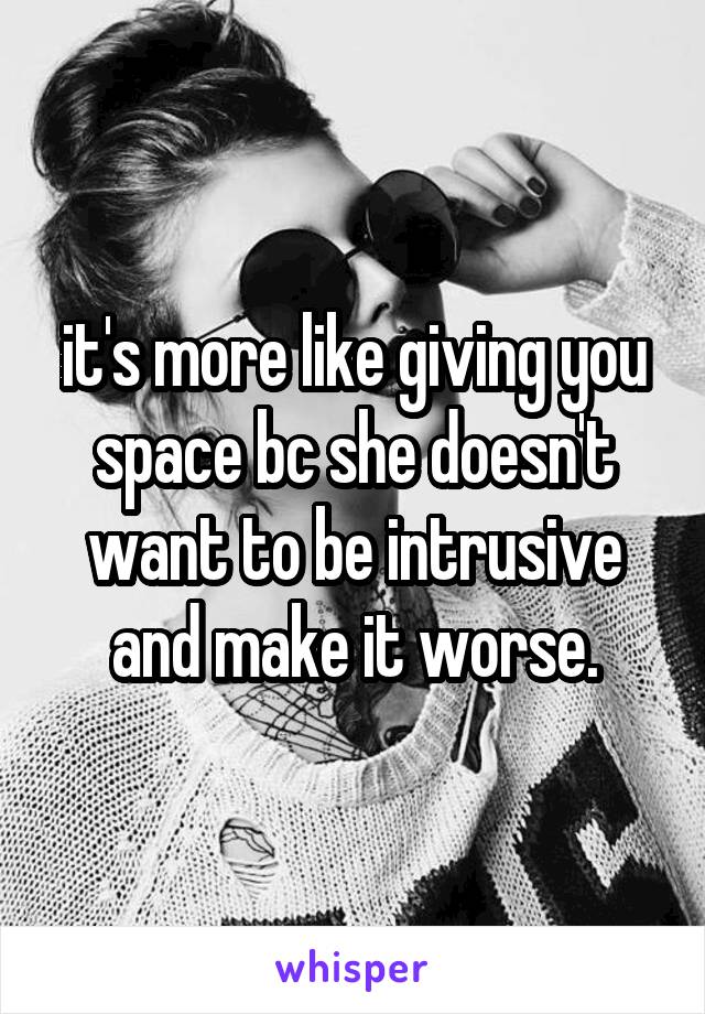 it's more like giving you space bc she doesn't want to be intrusive and make it worse.