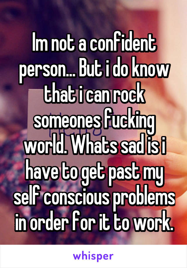 Im not a confident person... But i do know that i can rock someones fucking world. Whats sad is i have to get past my self conscious problems in order for it to work.