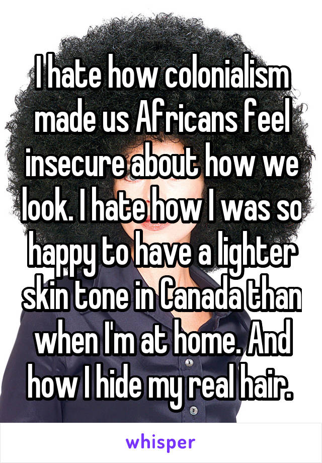 I hate how colonialism made us Africans feel insecure about how we look. I hate how I was so happy to have a lighter skin tone in Canada than when I'm at home. And how I hide my real hair. 
