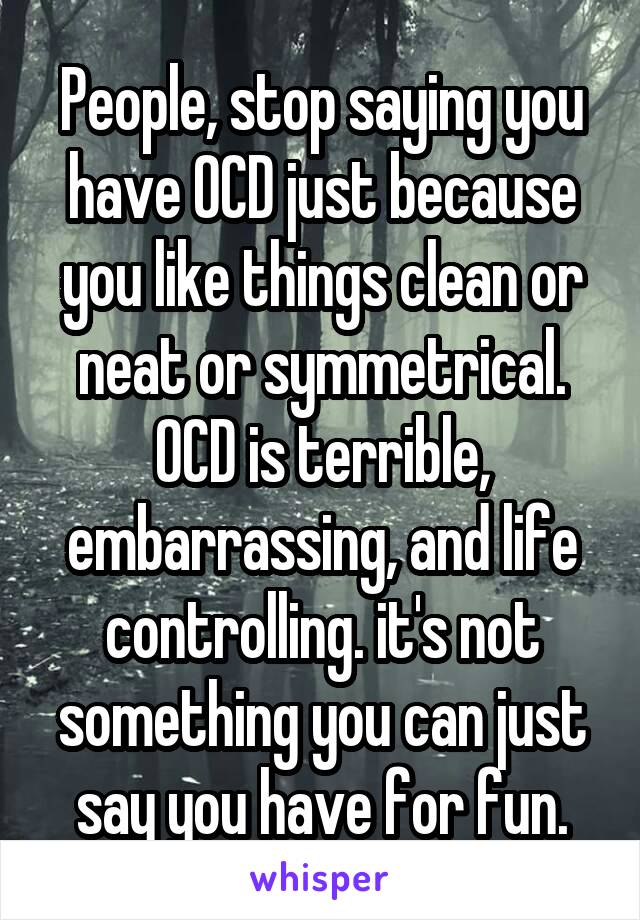 People, stop saying you have OCD just because you like things clean or neat or symmetrical. OCD is terrible, embarrassing, and life controlling. it's not something you can just say you have for fun.