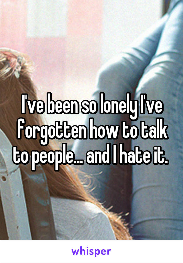 I've been so lonely I've forgotten how to talk to people... and I hate it. 