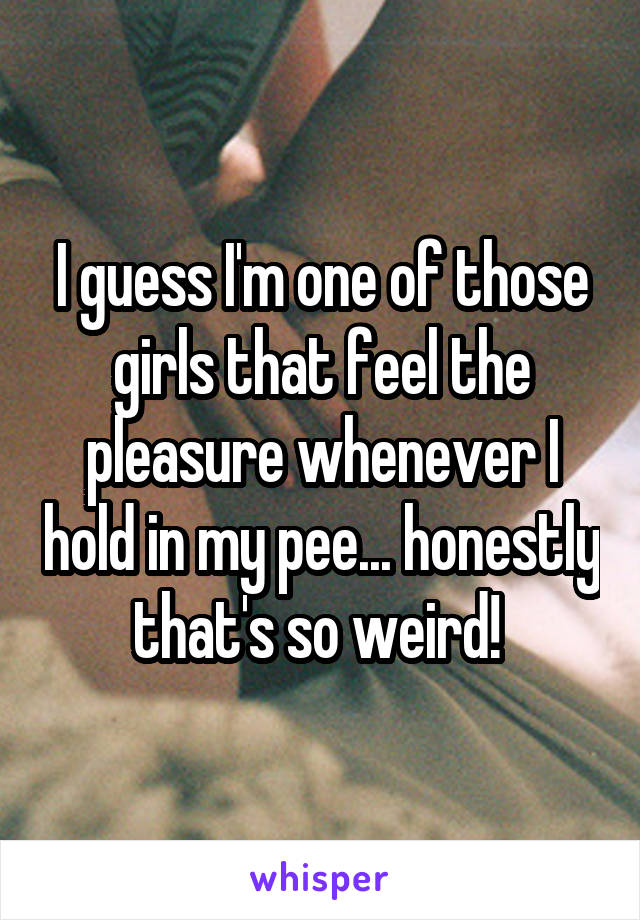 I guess I'm one of those girls that feel the pleasure whenever I hold in my pee... honestly that's so weird! 