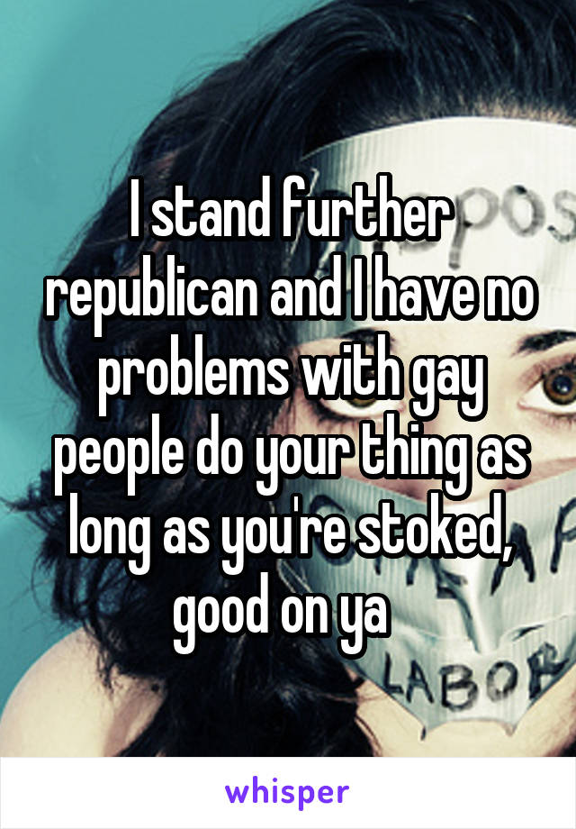 I stand further republican and I have no problems with gay people do your thing as long as you're stoked, good on ya  