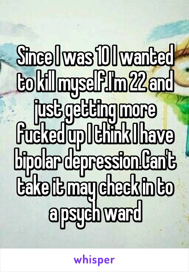 Since I was 10 I wanted to kill myself.I'm 22 and just getting more fucked up I think I have bipolar depression.Can't take it may check in to a psych ward