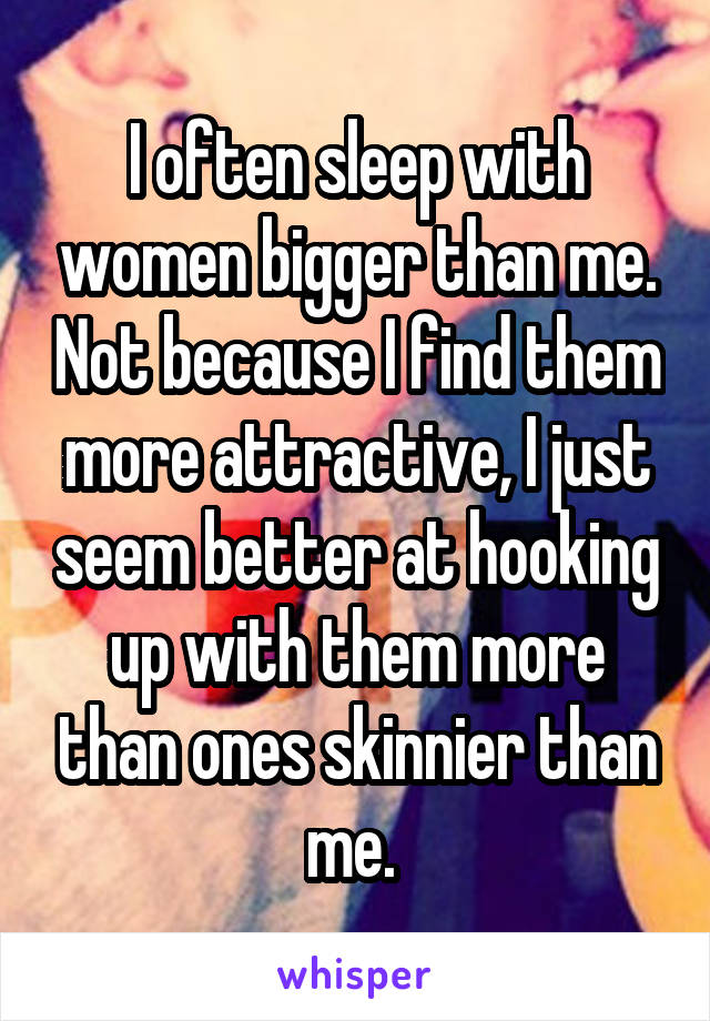 I often sleep with women bigger than me. Not because I find them more attractive, I just seem better at hooking up with them more than ones skinnier than me. 