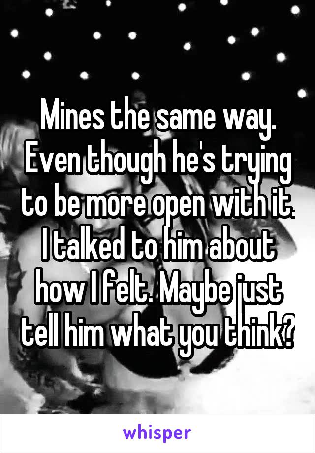 Mines the same way. Even though he's trying to be more open with it. I talked to him about how I felt. Maybe just tell him what you think?