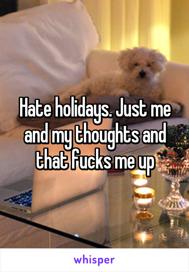 Hate holidays. Just me and my thoughts and that fucks me up
