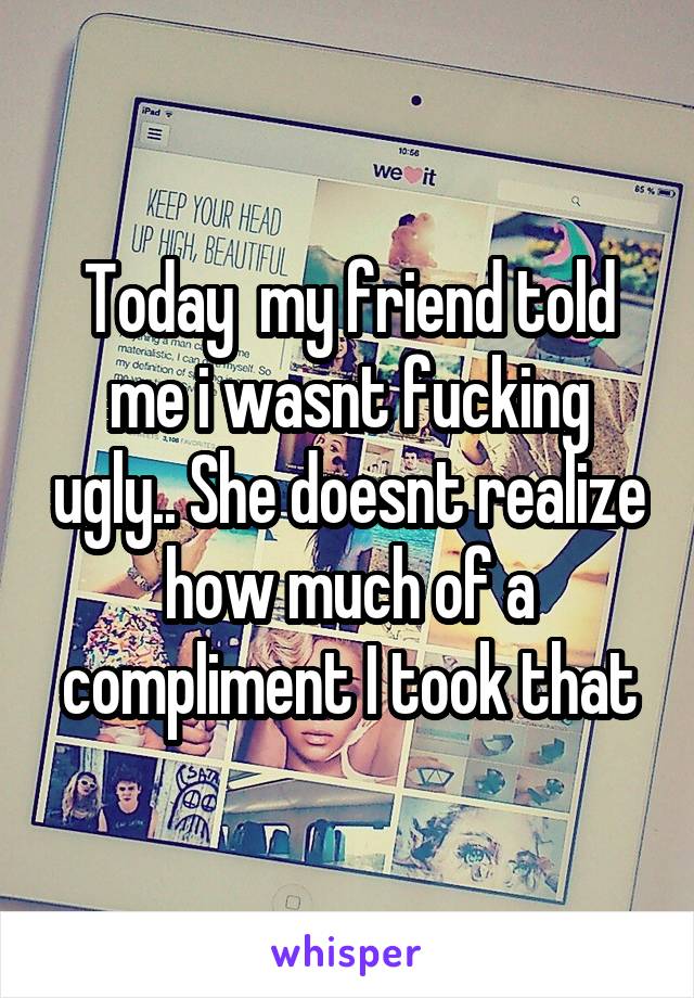 Today  my friend told me i wasnt fucking ugly.. She doesnt realize how much of a compliment I took that