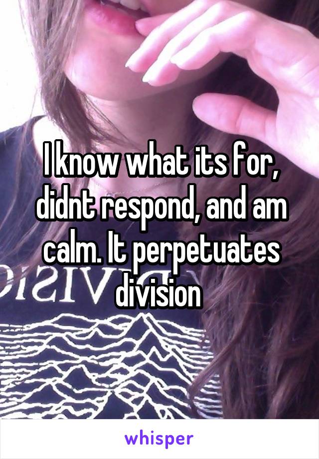 I know what its for, didnt respond, and am calm. It perpetuates division 