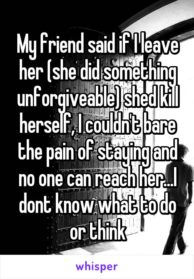 My friend said if I leave her (she did something unforgiveable) shed kill herself, I couldn't bare the pain of staying and no one can reach her...I dont know what to do or think