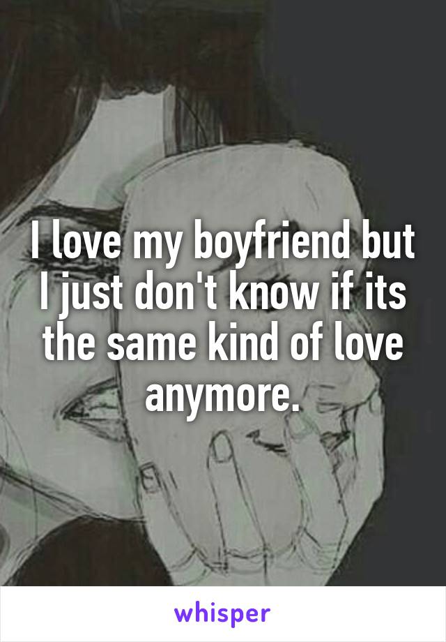 I love my boyfriend but I just don't know if its the same kind of love anymore.