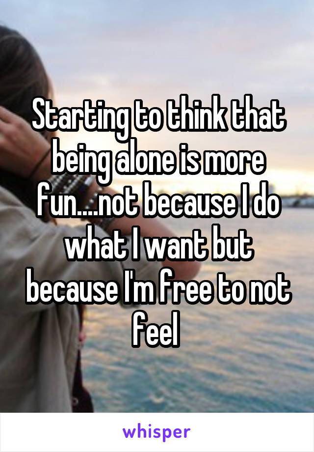 Starting to think that being alone is more fun....not because I do what I want but because I'm free to not feel 
