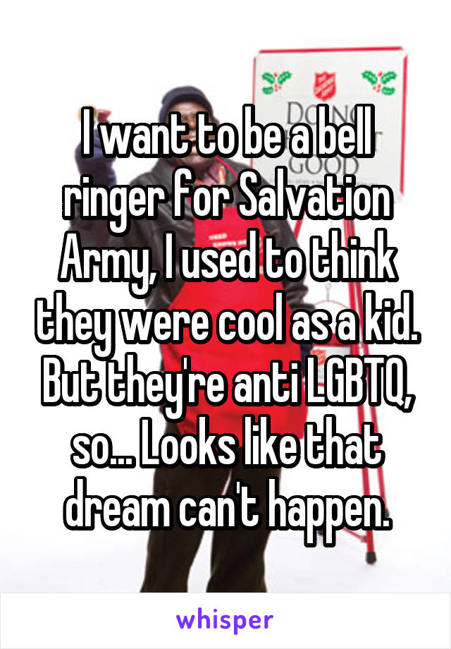 I want to be a bell ringer for Salvation Army, I used to think they were cool as a kid. But they're anti LGBTQ, so... Looks like that dream can't happen.