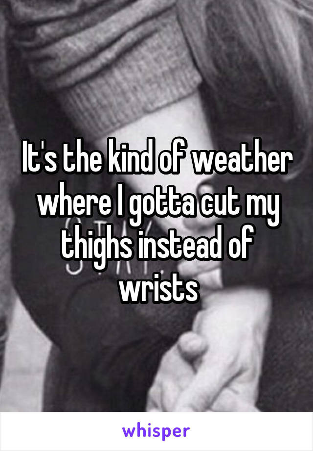 It's the kind of weather where I gotta cut my thighs instead of wrists
