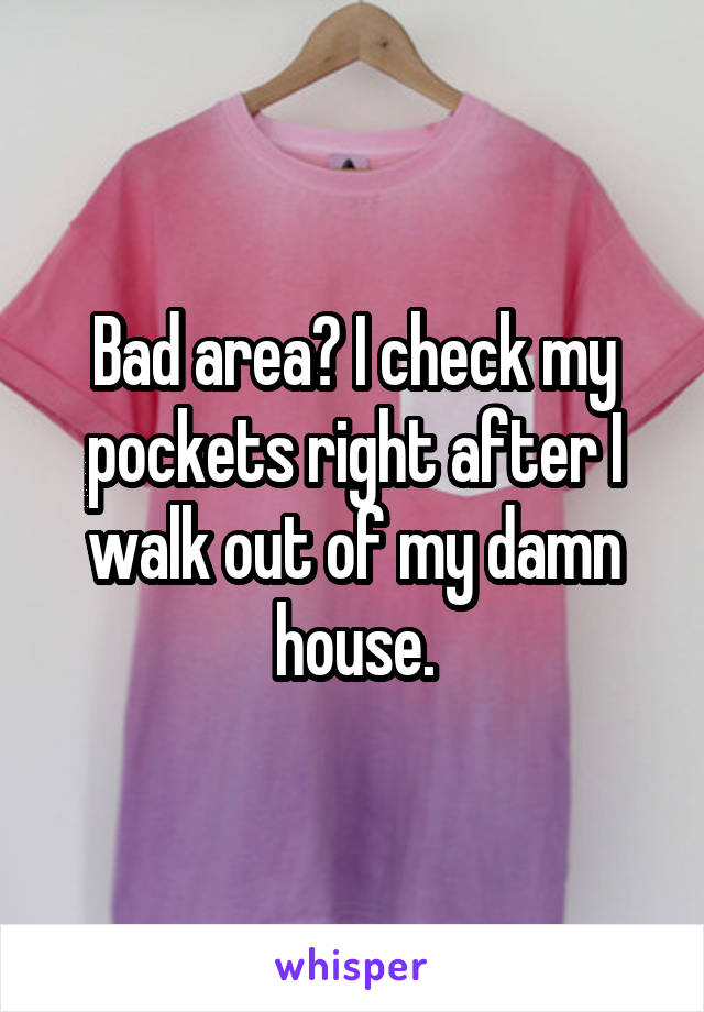 Bad area? I check my pockets right after I walk out of my damn house.