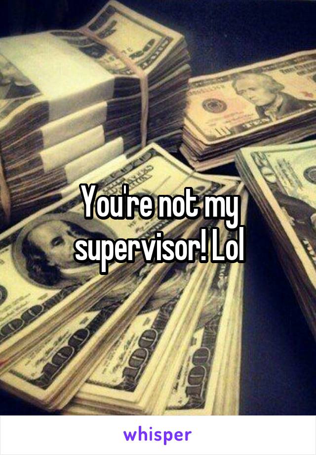 You're not my supervisor! Lol