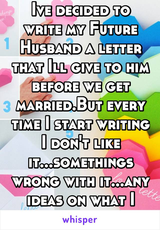 Ive decided to write my Future Husband a letter that Ill give to him before we get married.But every time I start writing I don't like it...somethings wrong with it...any ideas on what I should say?