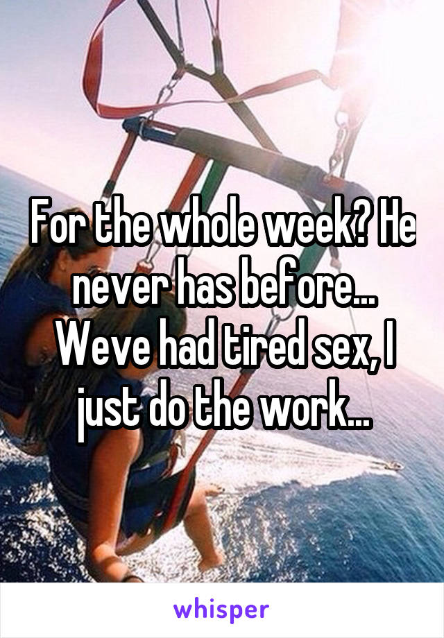For the whole week? He never has before... Weve had tired sex, I just do the work...