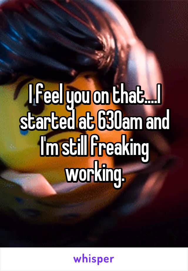 I feel you on that....I started at 630am and I'm still freaking working.