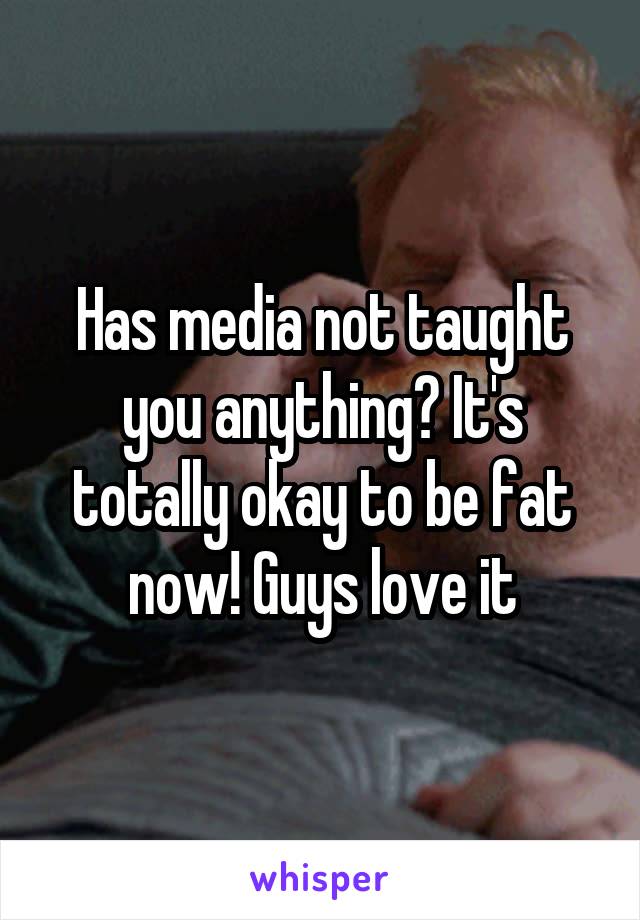 Has media not taught you anything? It's totally okay to be fat now! Guys love it
