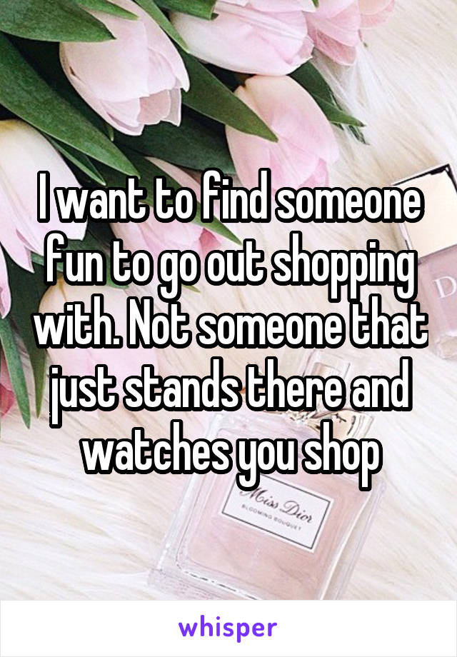 I want to find someone fun to go out shopping with. Not someone that just stands there and watches you shop