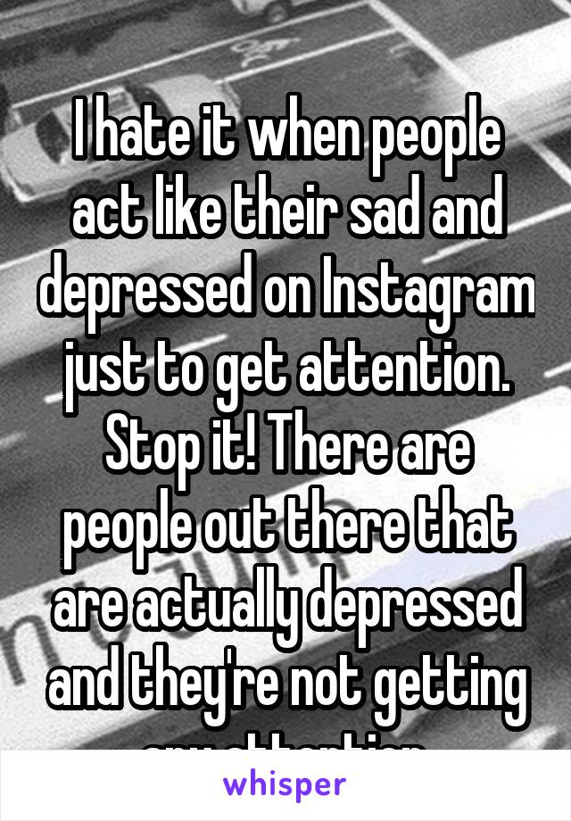 
I hate it when people act like their sad and depressed on Instagram just to get attention. Stop it! There are people out there that are actually depressed and they're not getting any attention.