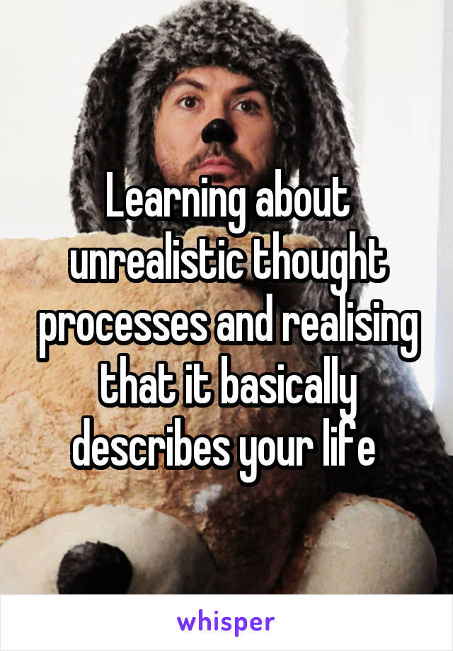 Learning about unrealistic thought processes and realising that it basically describes your life 