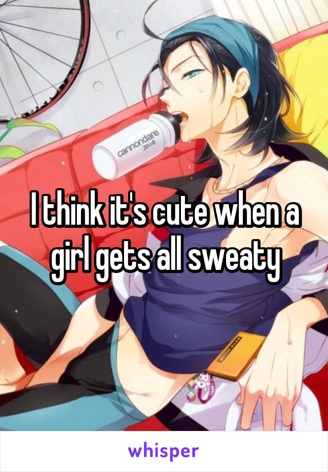 I think it's cute when a girl gets all sweaty