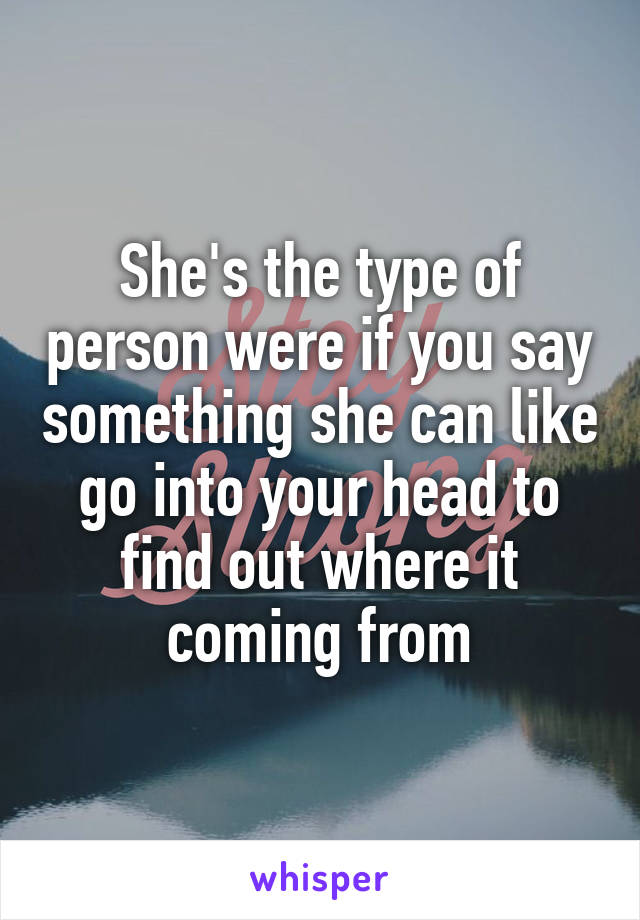 She's the type of person were if you say something she can like go into your head to find out where it coming from