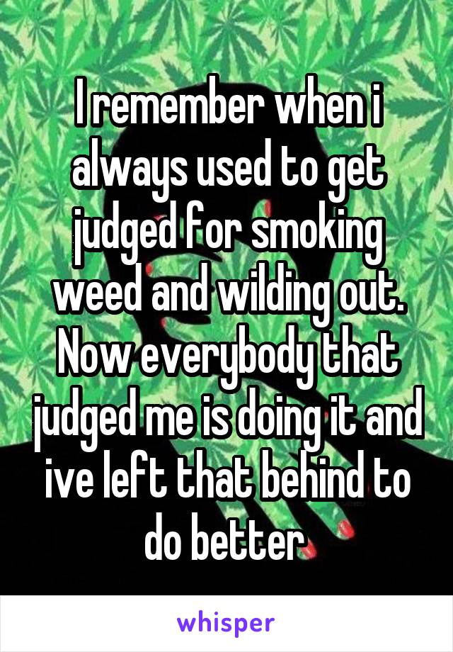 I remember when i always used to get judged for smoking weed and wilding out. Now everybody that judged me is doing it and ive left that behind to do better 