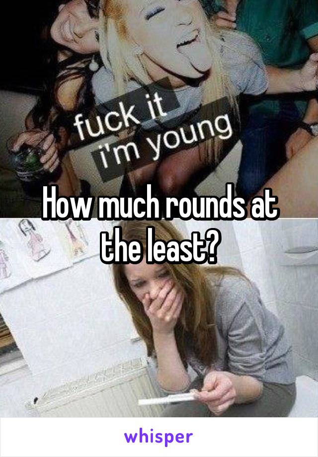 How much rounds at the least?