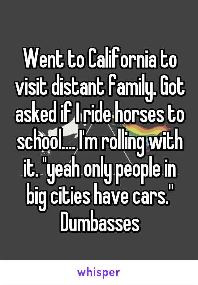 Went to California to visit distant family. Got asked if I ride horses to school.... I'm rolling with it. "yeah only people in big cities have cars." Dumbasses