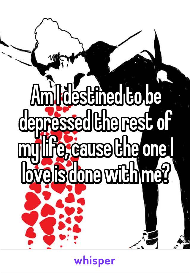 Am I destined to be depressed the rest of my life, cause the one I love is done with me?