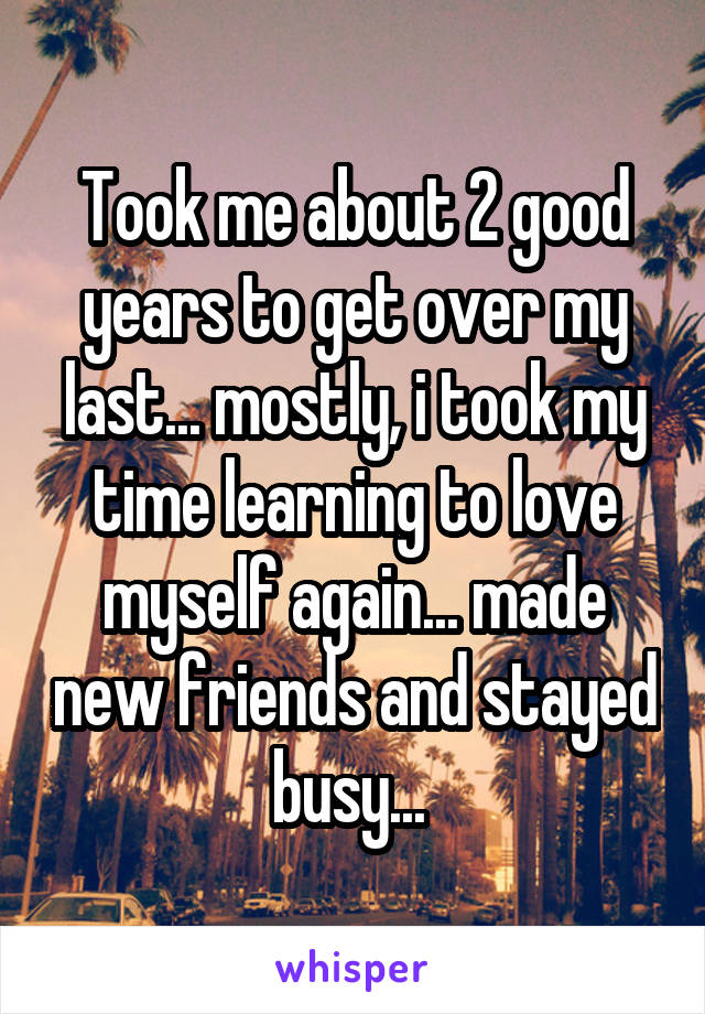 Took me about 2 good years to get over my last... mostly, i took my time learning to love myself again... made new friends and stayed busy... 