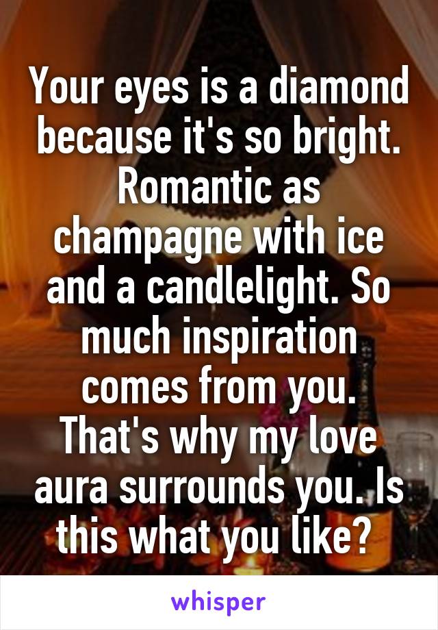 Your eyes is a diamond because it's so bright. Romantic as champagne with ice and a candlelight. So much inspiration comes from you. That's why my love aura surrounds you. Is this what you like? 