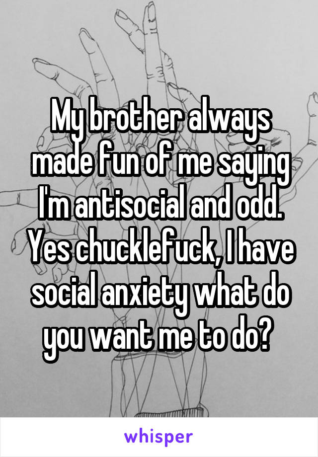 My brother always made fun of me saying I'm antisocial and odd. Yes chucklefuck, I have social anxiety what do you want me to do? 