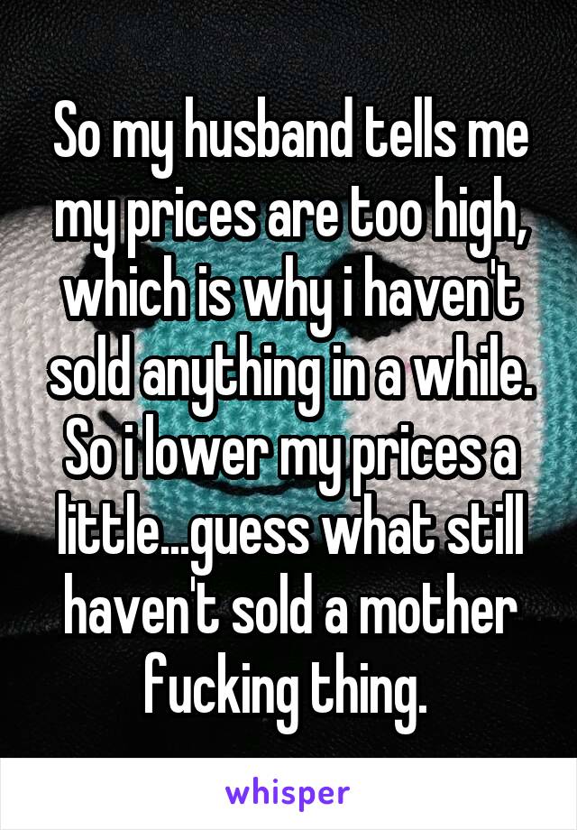 So my husband tells me my prices are too high, which is why i haven't sold anything in a while. So i lower my prices a little...guess what still haven't sold a mother fucking thing. 