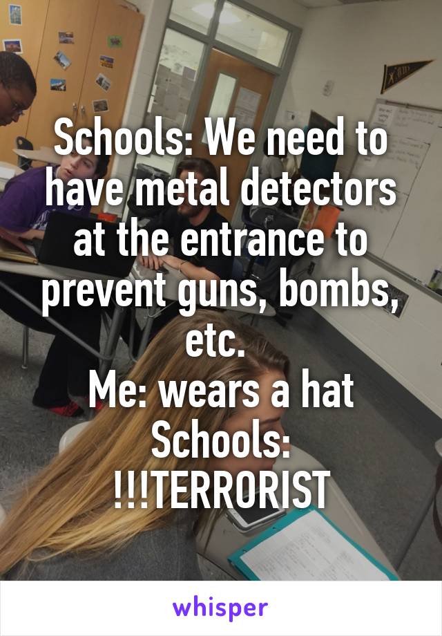 Schools: We need to have metal detectors at the entrance to prevent guns, bombs, etc. 
Me: wears a hat
Schools: !!!TERRORIST