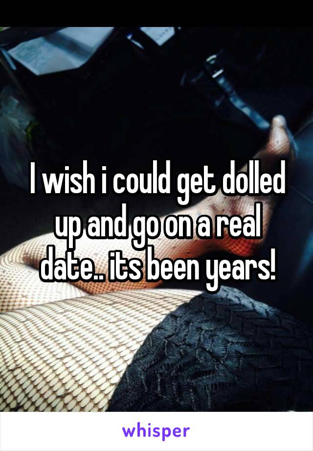 I wish i could get dolled up and go on a real date.. its been years!