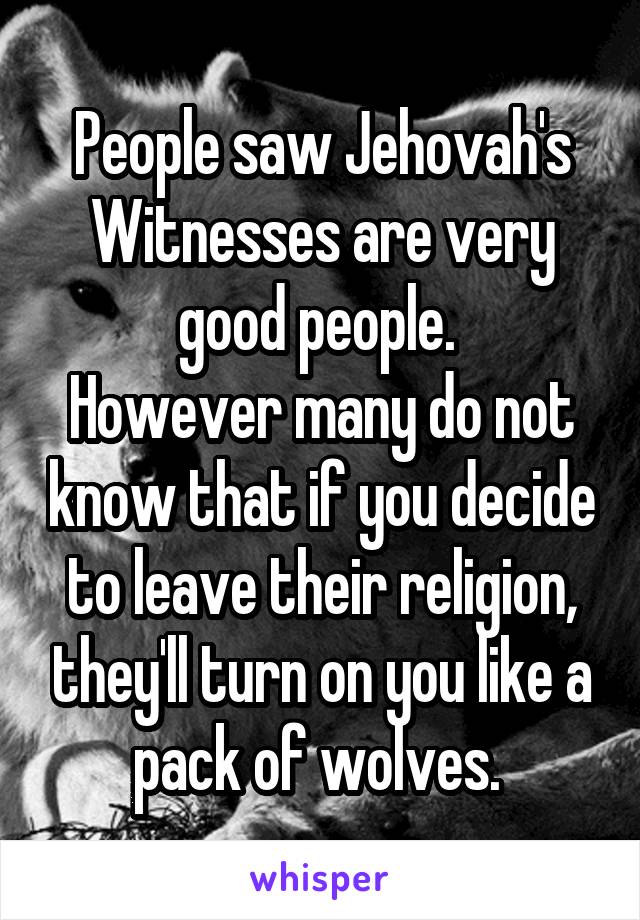 People saw Jehovah's Witnesses are very good people. 
However many do not know that if you decide to leave their religion, they'll turn on you like a pack of wolves. 