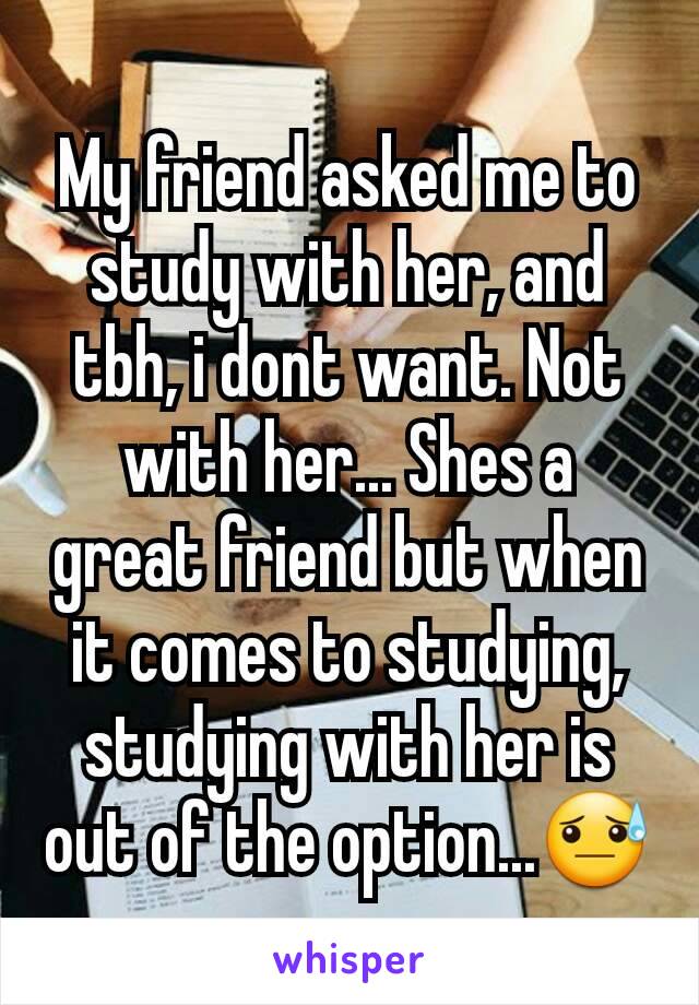 My friend asked me to study with her, and tbh, i dont want. Not with her... Shes a great friend but when it comes to studying, studying with her is out of the option...😓