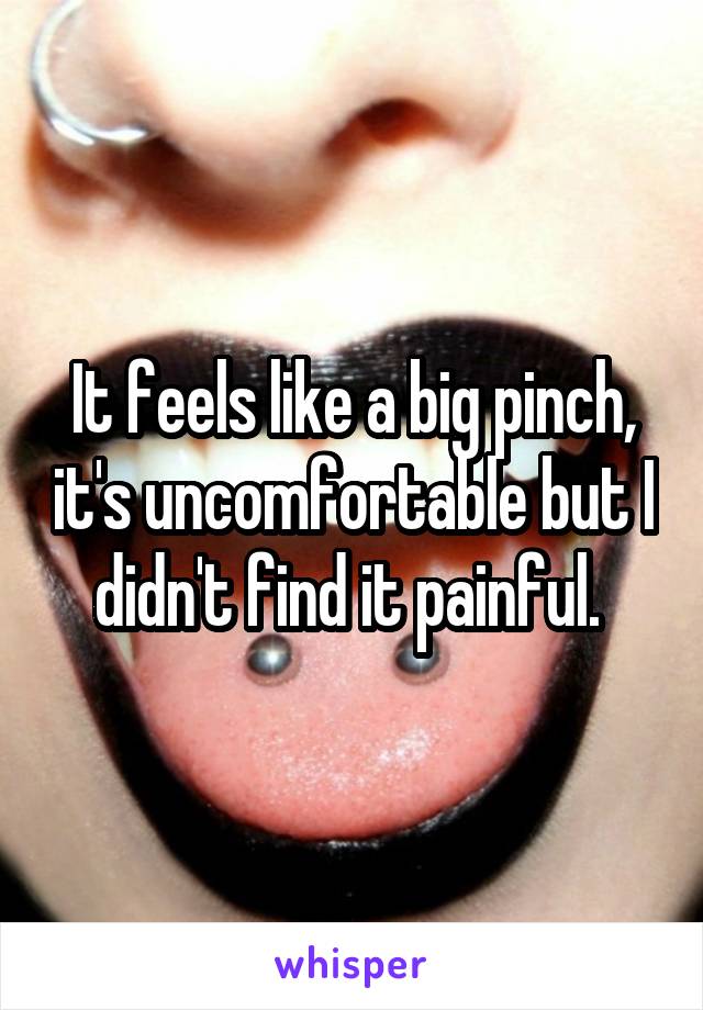 It feels like a big pinch, it's uncomfortable but I didn't find it painful. 