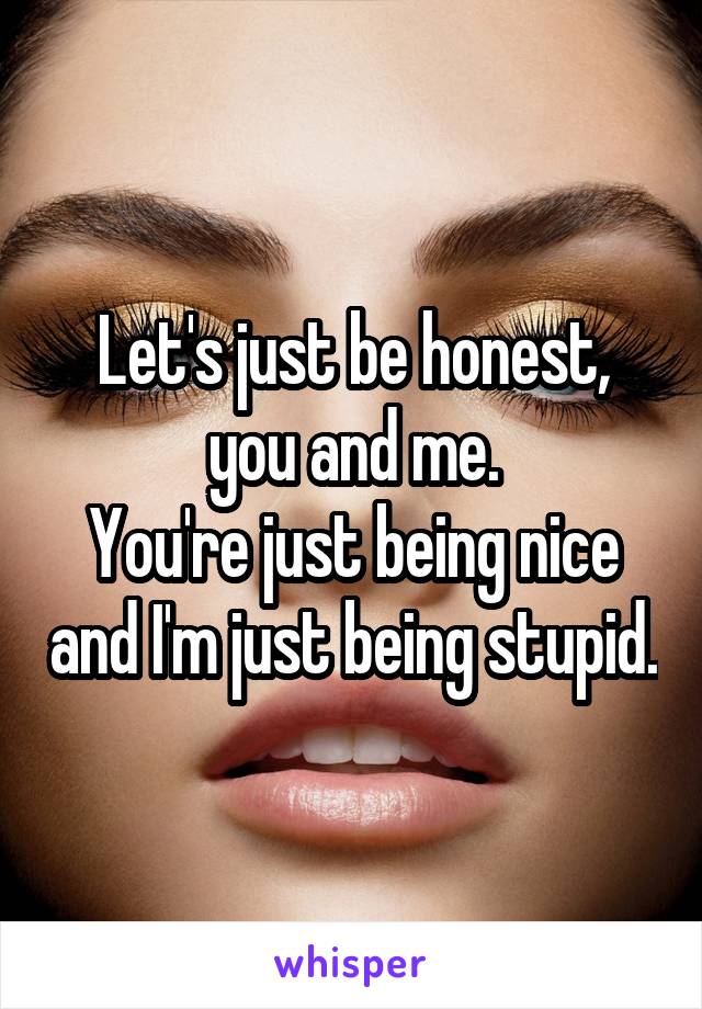 Let's just be honest, you and me.
You're just being nice and I'm just being stupid.