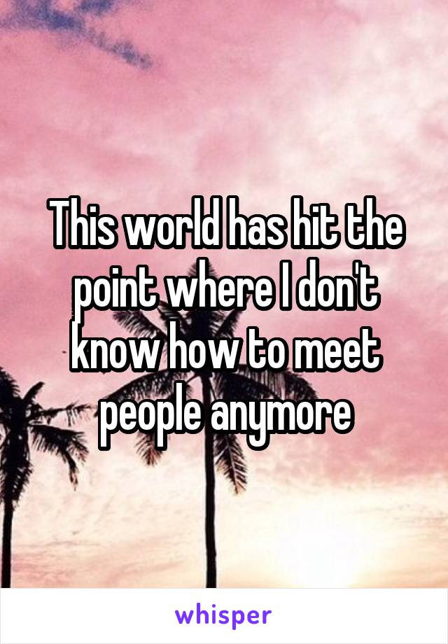 This world has hit the point where I don't know how to meet people anymore