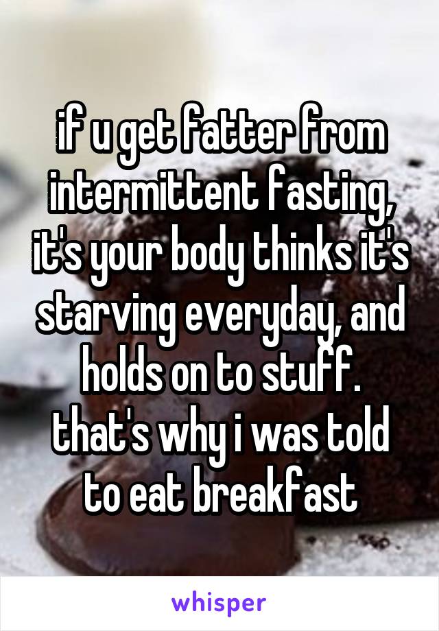 if u get fatter from intermittent fasting, it's your body thinks it's starving everyday, and holds on to stuff.
that's why i was told to eat breakfast