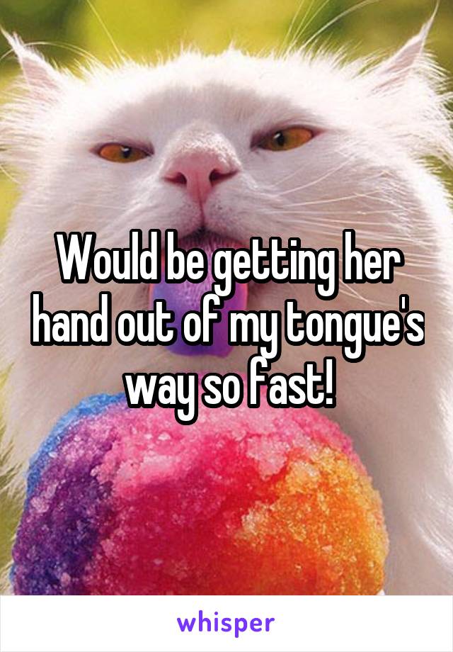Would be getting her hand out of my tongue's way so fast!