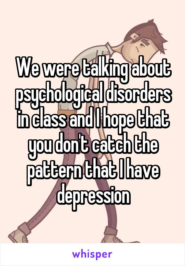 We were talking about psychological disorders in class and I hope that you don't catch the pattern that I have depression