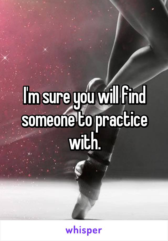 I'm sure you will find someone to practice with.