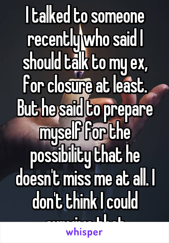 I talked to someone recently who said I should talk to my ex, for closure at least. But he said to prepare myself for the possibility that he doesn't miss me at all. I don't think I could survive that