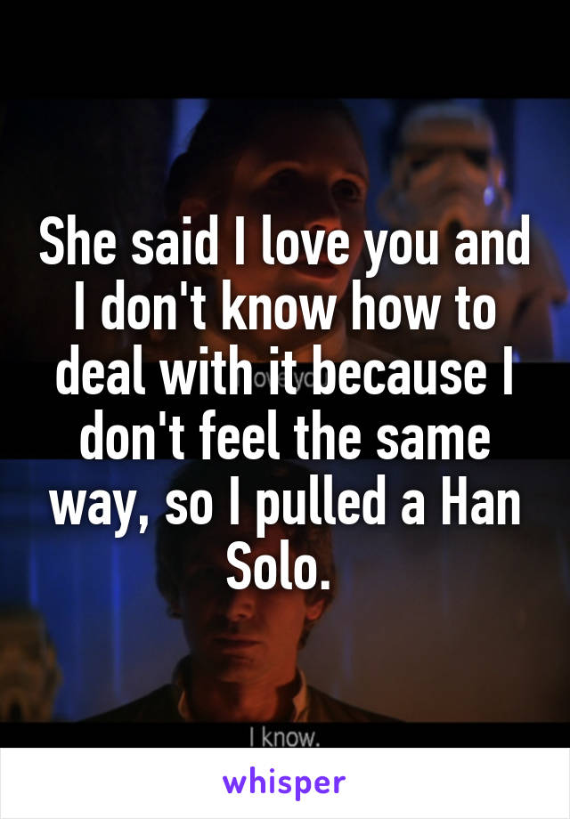 She said I love you and I don't know how to deal with it because I don't feel the same way, so I pulled a Han Solo. 